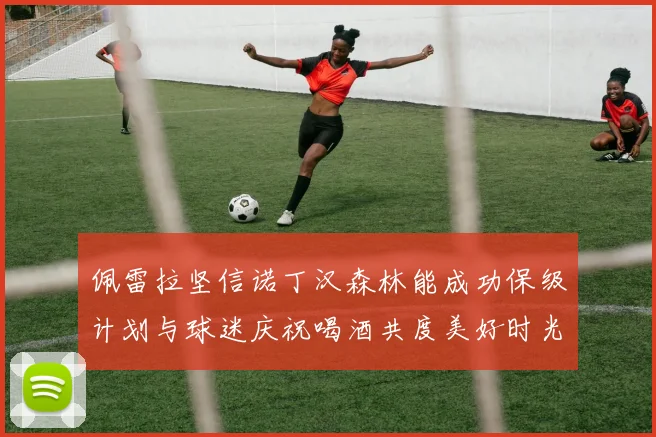 佩雷拉坚信诺丁汉森林能成功保级计划与球迷庆祝喝酒共度美好时光