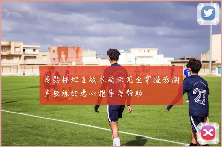 马瑟林坦言战术尚未完全掌握感谢卢教练的悉心指导与帮助