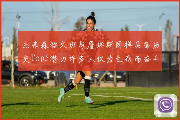 杰弗森称文班与詹姆斯同样具备历史Top5潜力许多人仅为生存而奋斗
