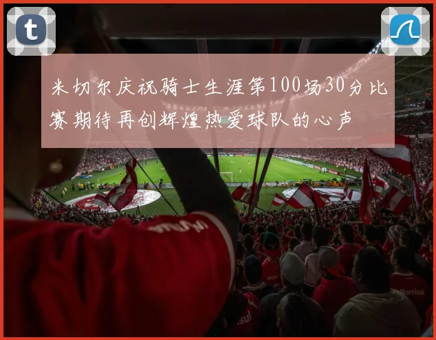 米切尔庆祝骑士生涯第100场30分比赛期待再创辉煌热爱球队的心声