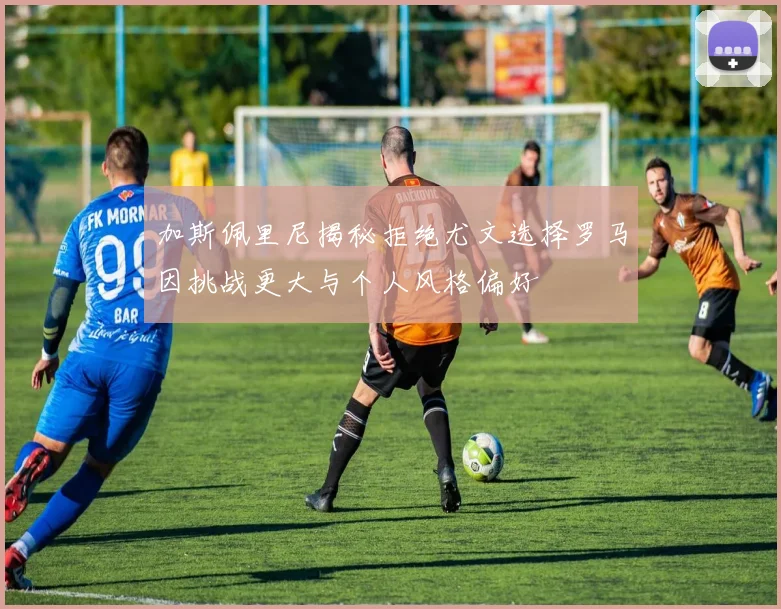 加斯佩里尼揭秘拒绝尤文选择罗马因挑战更大与个人风格偏好