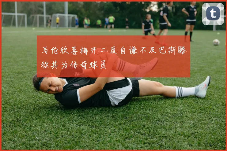 马伦欣喜梅开二度自谦不及巴斯滕称其为传奇球员