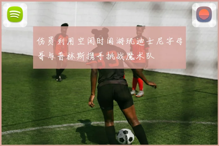 伤员利用空闲时间游玩迪士尼字母哥与普林斯携手挑战魔术队