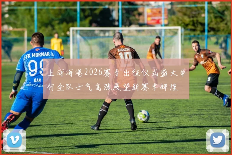 上海海港2026赛季出征仪式盛大举行全队士气高涨展望新赛季辉煌