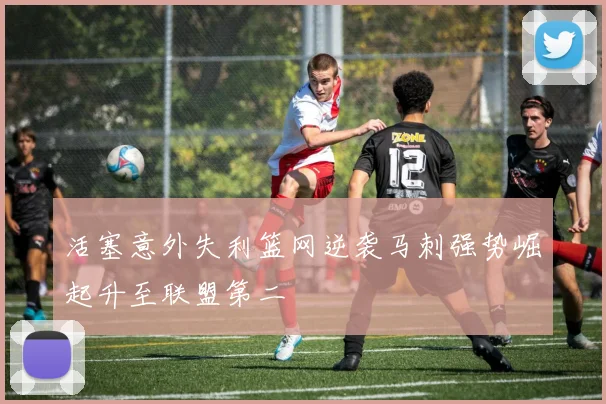 活塞意外失利篮网逆袭马刺强势崛起升至联盟第二
