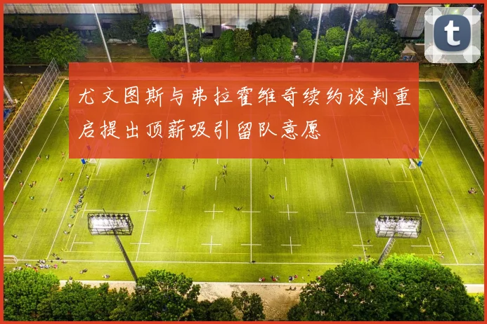 尤文图斯与弗拉霍维奇续约谈判重启提出顶薪吸引留队意愿