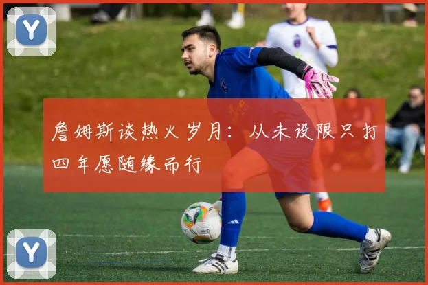 詹姆斯谈热火岁月：从未设限只打四年愿随缘而行