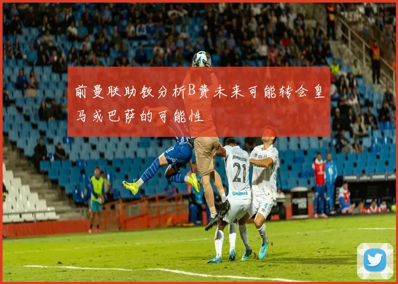 前曼联助教分析B费未来可能转会皇马或巴萨的可能性