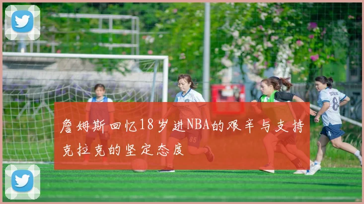 詹姆斯回忆18岁进NBA的艰辛与支持克拉克的坚定态度
