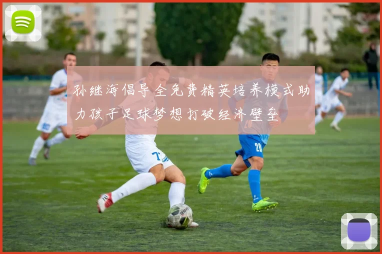 孙继海倡导全免费精英培养模式助力孩子足球梦想打破经济壁垒