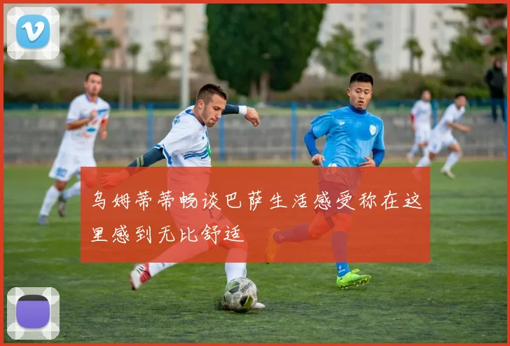 乌姆蒂蒂畅谈巴萨生活感受称在这里感到无比舒适