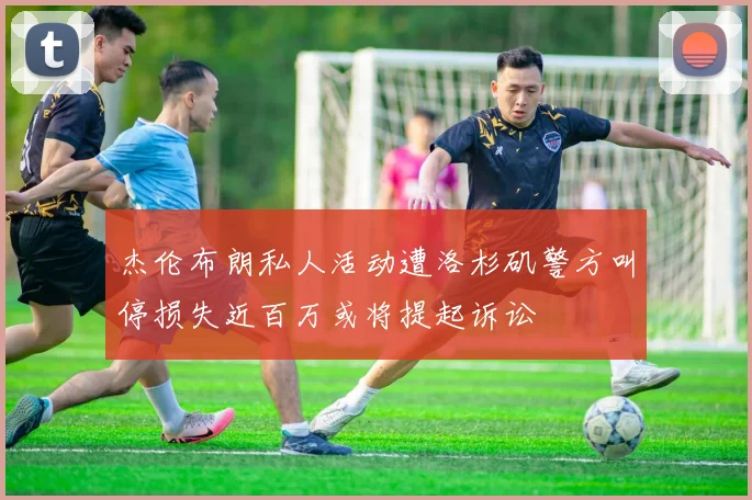 杰伦布朗私人活动遭洛杉矶警方叫停损失近百万或将提起诉讼