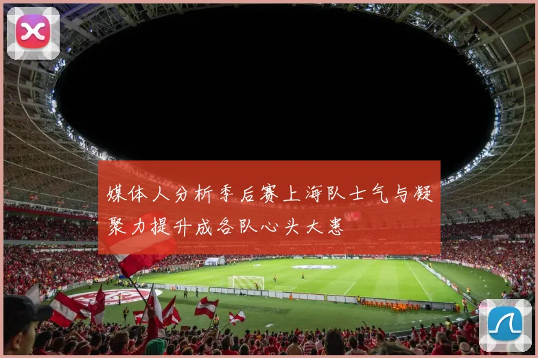 媒体人分析季后赛上海队士气与凝聚力提升成各队心头大患