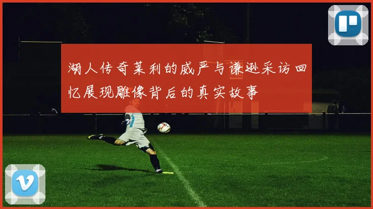 湖人传奇莱利的威严与谦逊采访回忆展现雕像背后的真实故事