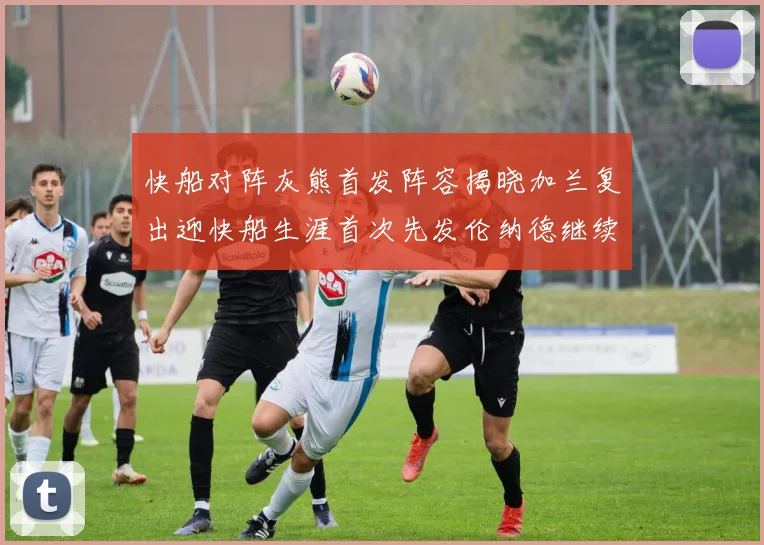 快船对阵灰熊首发阵容揭晓加兰复出迎快船生涯首次先发伦纳德继续出战