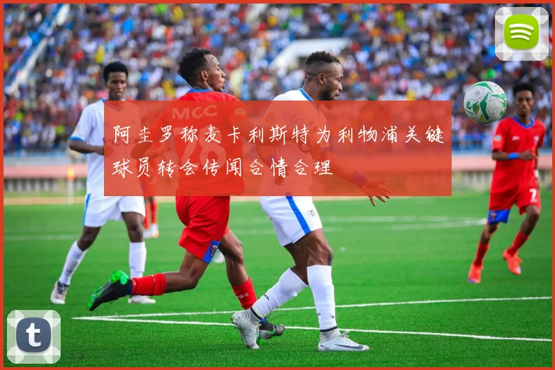 阿圭罗称麦卡利斯特为利物浦关键球员转会传闻合情合理