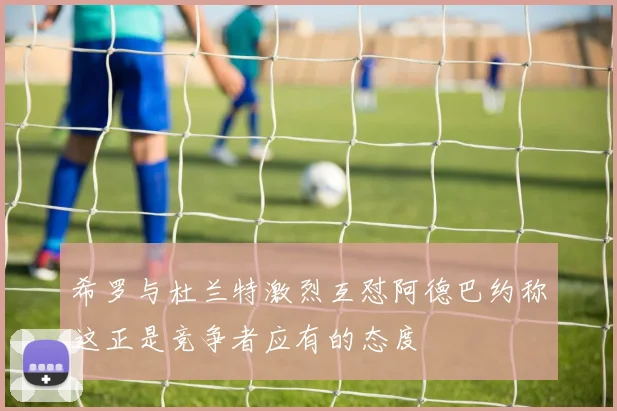 希罗与杜兰特激烈互怼阿德巴约称这正是竞争者应有的态度